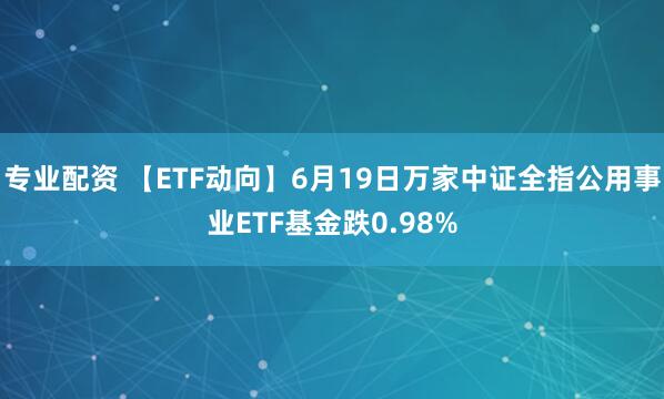专业配资 【ETF动向】6月19日万家中证全指公用事业ETF基金跌0.98%