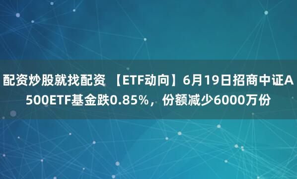 配资炒股就找配资 【ETF动向】6月19日招商中证A500ETF基金跌0.85%，份额减少6000万份