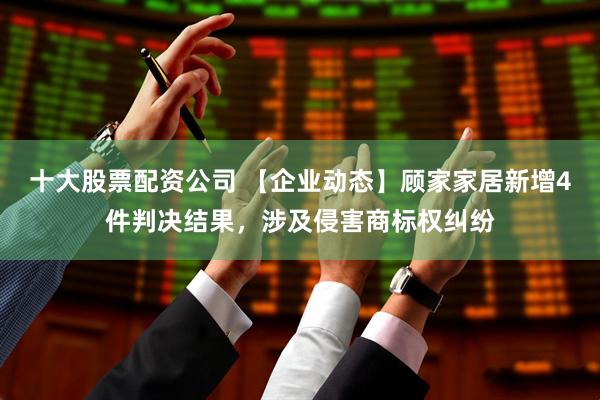 十大股票配资公司 【企业动态】顾家家居新增4件判决结果，涉及侵害商标权纠纷