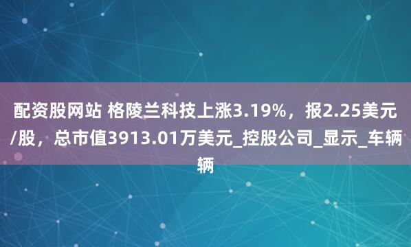 配资股网站 格陵兰科技上涨3.19%，报2.25美元/股，总市值3913.01万美元_控股公司_显示_车辆