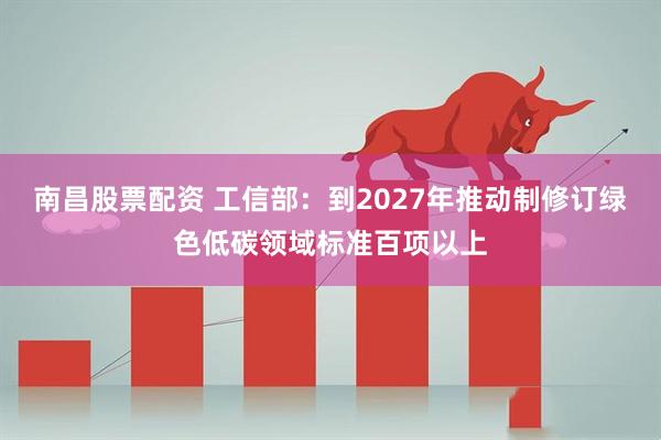 南昌股票配资 工信部：到2027年推动制修订绿色低碳领域标准百项以上