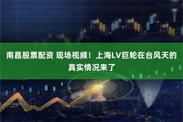 南昌股票配资 现场视频！上海LV巨轮在台风天的真实情况来了