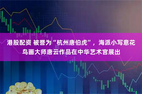 港股配资 被誉为“杭州唐伯虎”，海派小写意花鸟画大师唐云作品在中华艺术宫展出