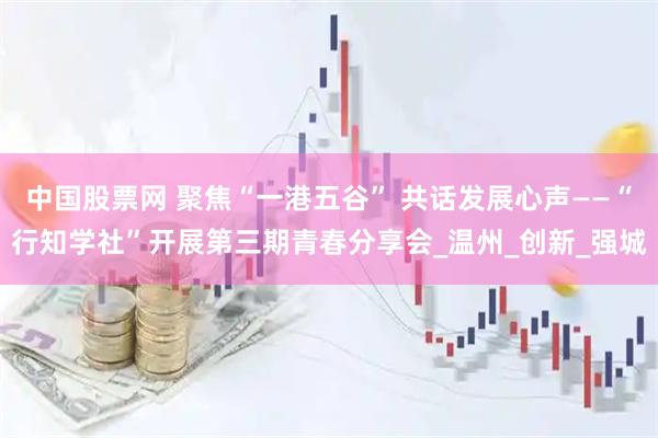 中国股票网 聚焦“一港五谷” 共话发展心声——“行知学社”开展第三期青春分享会_温州_创新_强城