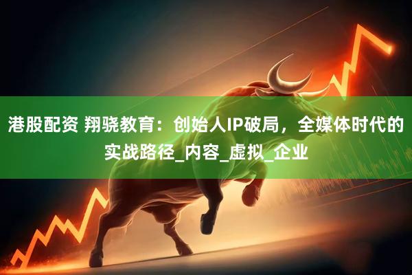 港股配资 翔骁教育：创始人IP破局，全媒体时代的实战路径_内容_虚拟_企业