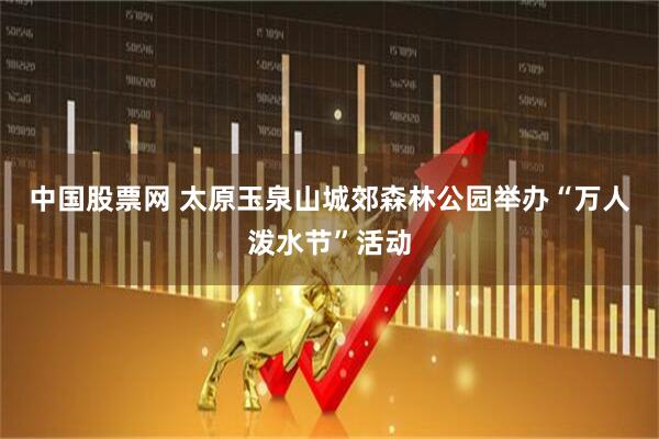 中国股票网 太原玉泉山城郊森林公园举办“万人泼水节”活动