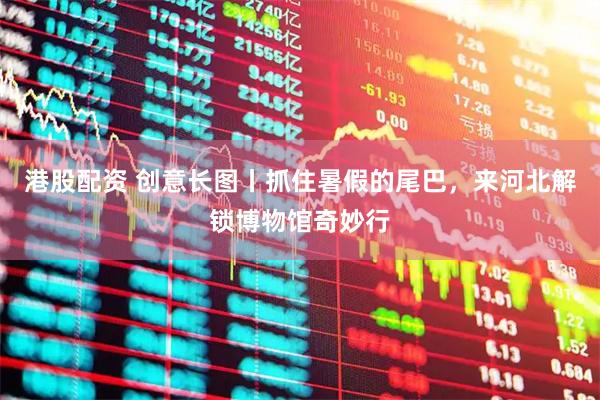 港股配资 创意长图丨抓住暑假的尾巴，来河北解锁博物馆奇妙行