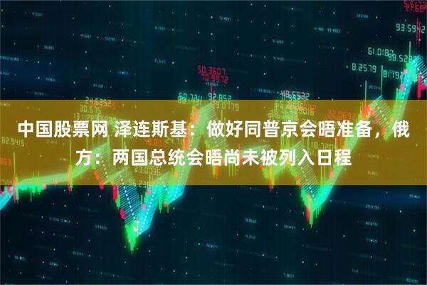 中国股票网 泽连斯基：做好同普京会晤准备，俄方：两国总统会晤尚未被列入日程