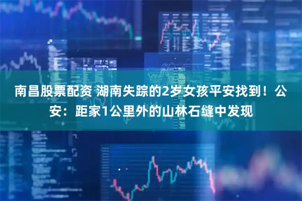 南昌股票配资 湖南失踪的2岁女孩平安找到！公安：距家1公里外的山林石缝中发现