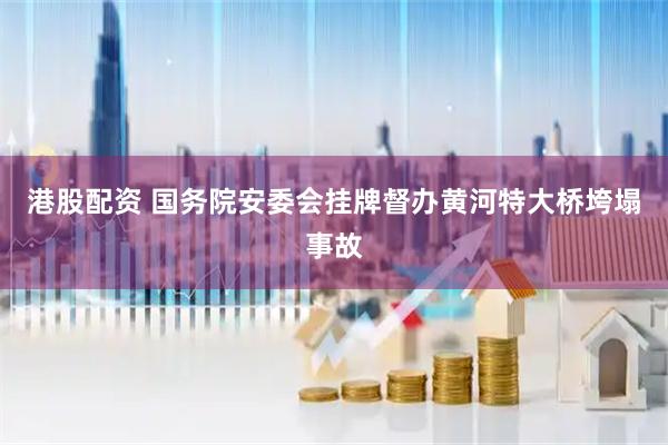 港股配资 国务院安委会挂牌督办黄河特大桥垮塌事故