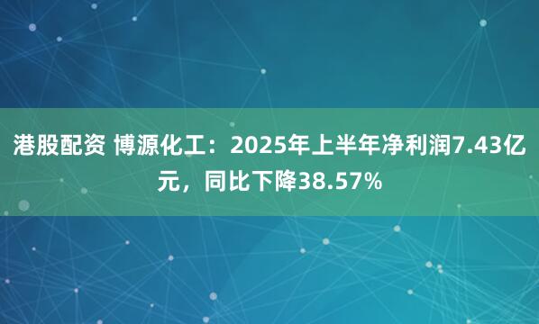 港股配资 博源化工：2025年上半年净利润7.43亿元，同比下降38.57%
