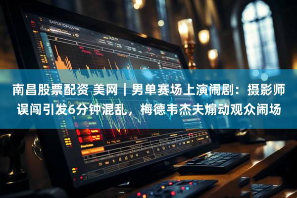 南昌股票配资 美网｜男单赛场上演闹剧：摄影师误闯引发6分钟混乱，梅德韦杰夫煽动观众闹场