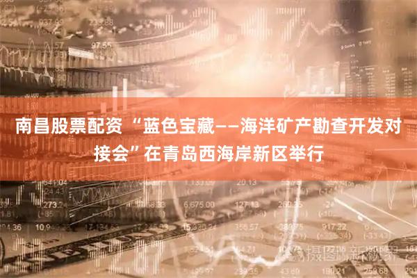 南昌股票配资 “蓝色宝藏——海洋矿产勘查开发对接会”在青岛西海岸新区举行