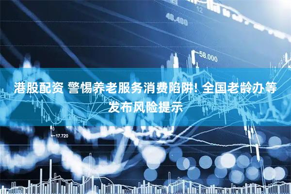 港股配资 警惕养老服务消费陷阱! 全国老龄办等发布风险提示