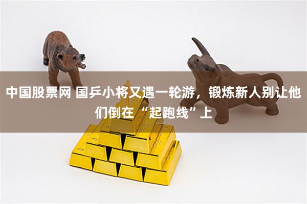 中国股票网 国乒小将又遇一轮游，锻炼新人别让他们倒在 “起跑线”上