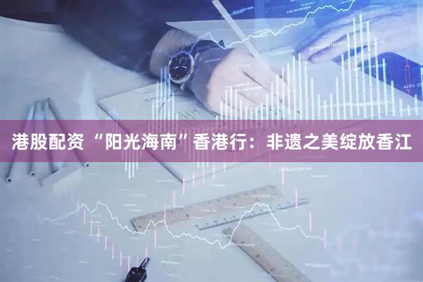 港股配资 “阳光海南”香港行：非遗之美绽放香江