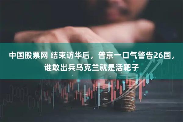 中国股票网 结束访华后，普京一口气警告26国，谁敢出兵乌克兰就是活靶子