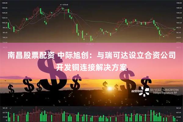南昌股票配资 中际旭创：与瑞可达设立合资公司开发铜连接解决方案