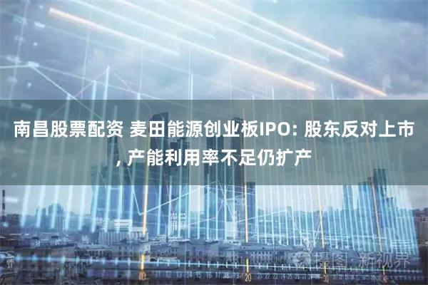南昌股票配资 麦田能源创业板IPO: 股东反对上市, 产能利用率不足仍扩产