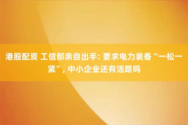 港股配资 工信部亲自出手: 要求电力装备“一松一紧”, 中小企业还有活路吗