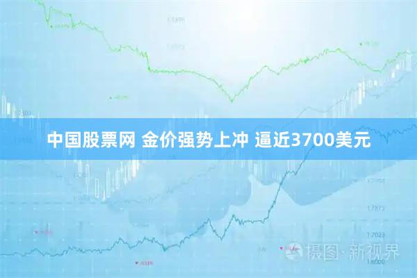 中国股票网 金价强势上冲 逼近3700美元