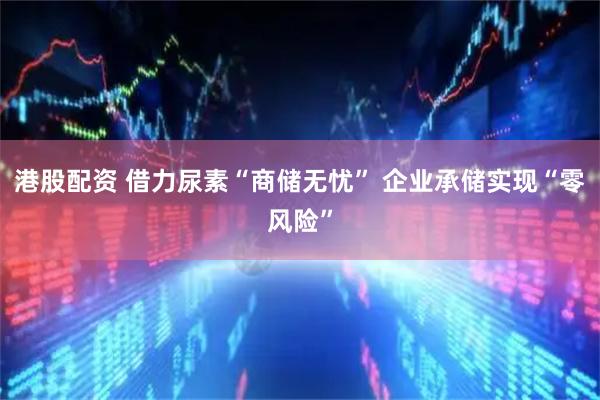 港股配资 借力尿素“商储无忧” 企业承储实现“零风险”