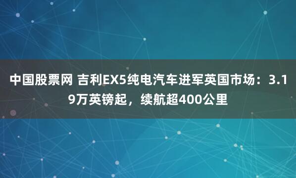 中国股票网 吉利EX5纯电汽车进军英国市场：3.19万英镑起，续航超400公里