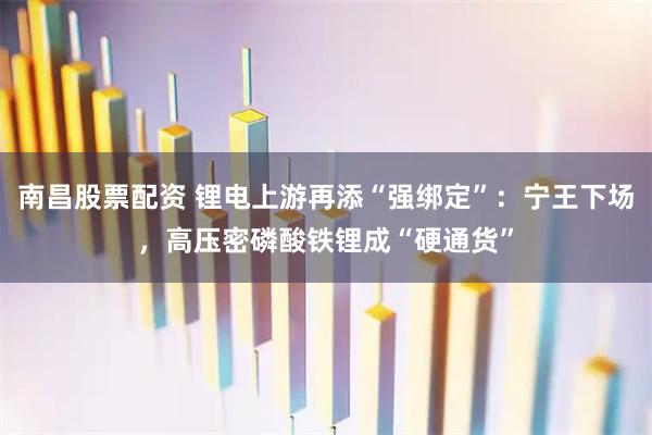 南昌股票配资 锂电上游再添“强绑定”：宁王下场，高压密磷酸铁锂成“硬通货”