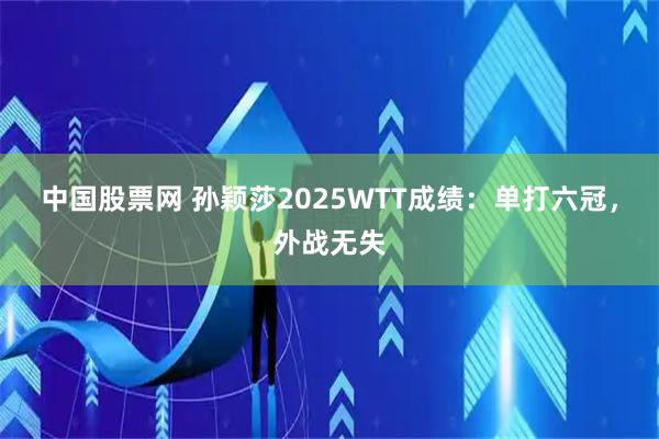 中国股票网 孙颖莎2025WTT成绩：单打六冠，外战无失