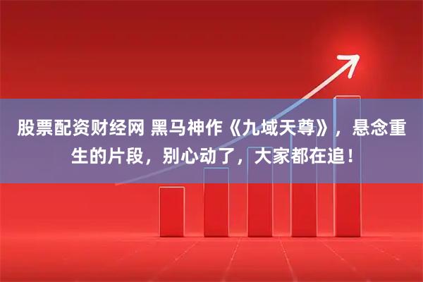 股票配资财经网 黑马神作《九域天尊》，悬念重生的片段，别心动了，大家都在追！