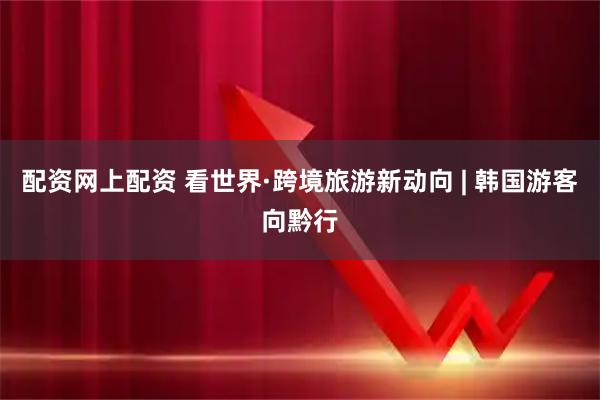 配资网上配资 看世界·跨境旅游新动向 | 韩国游客向黔行