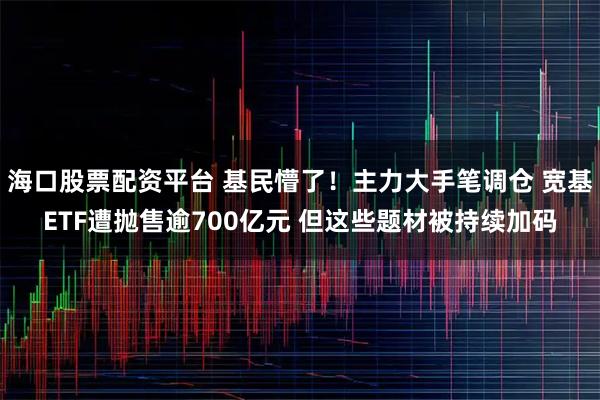 海口股票配资平台 基民懵了！主力大手笔调仓 宽基ETF遭抛售逾700亿元 但这些题材被持续加码