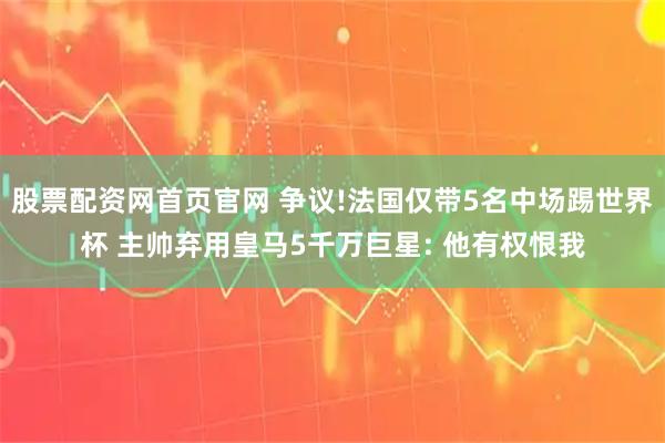 股票配资网首页官网 争议!法国仅带5名中场踢世界杯 主帅弃用皇马5千万巨星: 他有权恨我