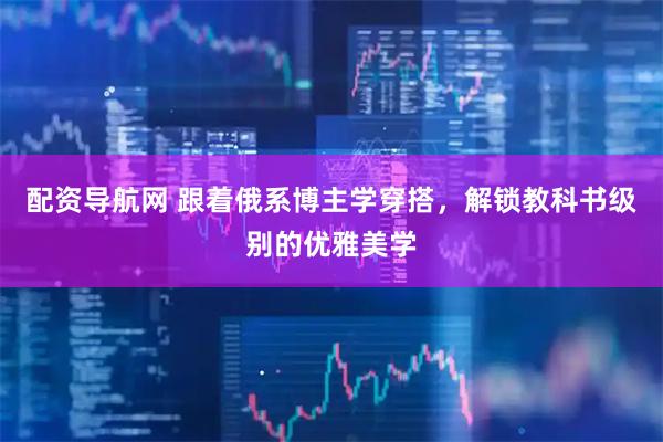 配资导航网 跟着俄系博主学穿搭，解锁教科书级别的优雅美学