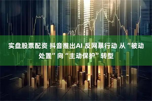 实盘股票配资 抖音推出AI 反网暴行动 从“被动处置”向“主动保护”转型
