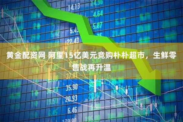 黄金配资网 阿里15亿美元竞购朴朴超市，生鲜零售战再升温