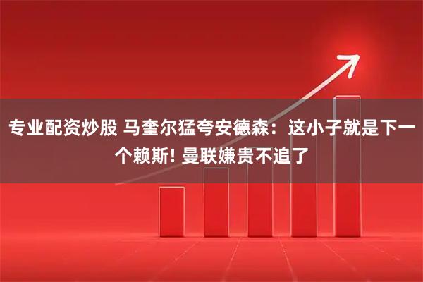 专业配资炒股 马奎尔猛夸安德森：这小子就是下一个赖斯! 曼联嫌贵不追了